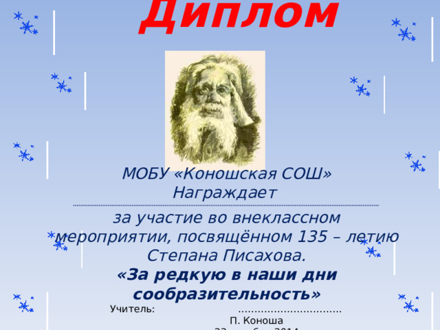 Диплом  МОБУ « Коношская СОШ » Награждает ....................................................................................................................................................................... за участие во внеклассном мероприятии, посвящённом 135 – летию Степана Писахова. « За редкую в наши дни сообразительность » Учитель: …………………………..  П. Коноша  23 октября 2014г. 