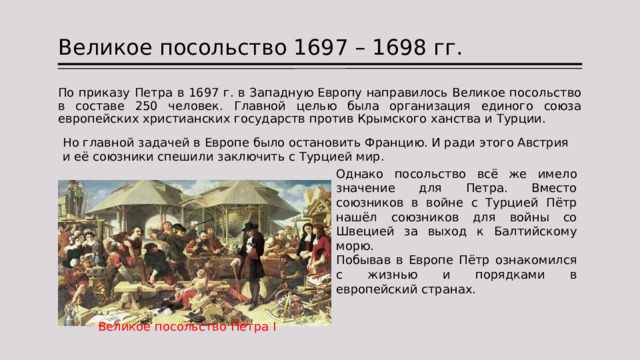 Великое посольство 1697 – 1698 гг. По приказу Петра в 1697 г. в Западную Европу направилось Великое посольство в составе 250 человек. Главной целью была организация единого союза европейских христианских государств против Крымского ханства и Турции. Но главной задачей в Европе было остановить Францию. И ради этого Австрия и её союзники спешили заключить с Турцией мир. Однако посольство всё же имело значение для Петра. Вместо союзников в войне с Турцией Пётр нашёл союзников для войны со Швецией за выход к Балтийскому морю. Побывав в Европе Пётр ознакомился с жизнью и порядками в европейский странах. Великое посольство Петра I 