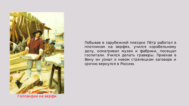 Побывав в зарубежной поездке Пётр работал в плотником на верфях, учился корабельному делу, осматривал музеи и фабрики, посещал госпитали. Учился делать гравюры. Приехав в Вену он узнал о новом стрелецком заговоре и срочно вернулся в Россию. Пётр работает в Голландии на верфи 