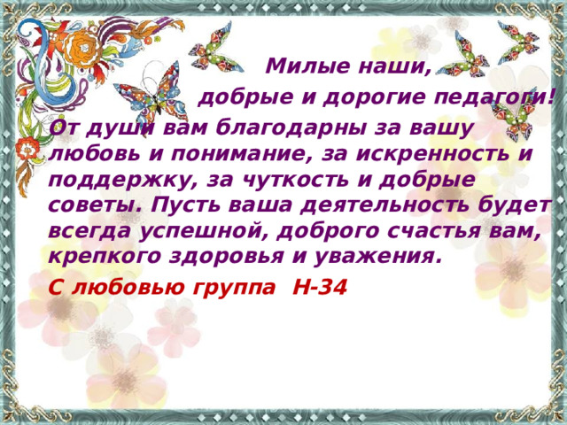 Милые наши,  добрые и дорогие педагоги!  От души вам благодарны за вашу любовь и понимание, за искренность и поддержку, за чуткость и добрые советы. Пусть ваша деятельность будет всегда успешной, доброго счастья вам, крепкого здоровья и уважения.      С любовью группа Н-34  