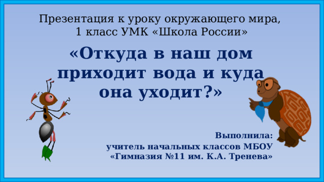 Презентация к уроку окружающего мира,  1 класс УМК «Школа России» «Откуда в наш дом приходит вода и куда она уходит?» Выполнила: учитель начальных классов МБОУ «Гимназия №11 им. К.А. Тренева» 