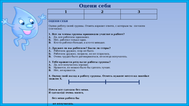 Оцени себя 1 2 3 ОЦЕНИ СЕБЯ Оцени работу своей группы. Отметь вариант ответа, с которым ты согласен (согласна). 1. Все ли члены группы принимали участие в работе? А . Да, все работали одинаково. Б . Нет, работал только один. В . Кто-то работал больше, а кто-то меньше.   2. Дружно ли вы работали? Были ли ссоры? А. Работали дружно, ссор не было. Б . Работали дружно, спорили, но не ссорились. В. Очень трудно было договариваться, не всегда получалось.   3. Тебе нравится результат работы группы? А. Да, все получилось хорошо. Б . Нравится, но можно было бы сделать лучше. В . Нет, не нравится.   4. Оцени свой вклад в работу группы. Отметь нужное место на линейке знаком X.      Почти все сделали без меня. Я сделал(а) очень много,  без меня работа бы  не получилась .    