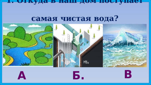 1. Откуда в наш дом поступает  самая чистая вода? В. А. Б. 