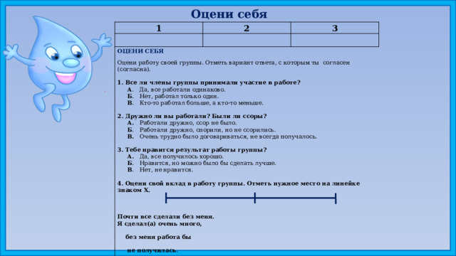 Оцени себя 1 2 3 ОЦЕНИ СЕБЯ Оцени работу своей группы. Отметь вариант ответа, с которым ты согласен (согласна). 1. Все ли члены группы принимали участие в работе?  А . Да, все работали одинаково.  Б . Нет, работал только один.  В . Кто-то работал больше, а кто-то меньше.   2. Дружно ли вы работали? Были ли ссоры?  А. Работали дружно, ссор не было.  Б . Работали дружно, спорили, но не ссорились.  В. Очень трудно было договариваться, не всегда получалось.   3. Тебе нравится результат работы группы?  А. Да, все получилось хорошо.  Б . Нравится, но можно было бы сделать лучше.  В . Нет, не нравится.   4. Оцени свой вклад в работу группы. Отметь нужное место на линейке знаком X.      Почти все сделали без меня. Я сделал(а) очень много,  без меня работа бы  не получилась .    