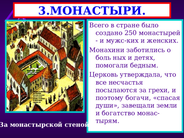 3.МОНАСТЫРИ. Монахи давали обет -отказы-вались от имущества и се-мьи.Они подчинялись аббату . Монахи молились 7 раз в сут ки, а в остальное время - зарабатывали средства для монастыря. Монастыри окружались сте-ной.Из двора вели входы во все помещения-молель ни,трапезную, кельи. Всего в стране было создано 250 монастырей - и мужс-ких и женских. Монахини заботились о боль ных и детях, помогали бедным. Церковь утверждала, что все несчастья посылаются за грехи, и поэтому богачи, «спасая души», завещали земли и богатство монас-тырям. За монастырской стеной 