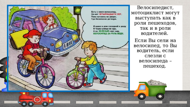 Велосипедист, мотоциклист могут выступать как в роли пешеходов, так и в роли водителей. Если Вы сели на велосипед, то Вы водитель, если слезли с велосипеда – пешеход. 