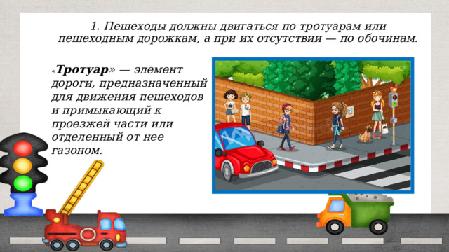1. Пешеходы должны двигаться по тротуарам или пешеходным дорожкам, а при их отсутствии — по обочинам. « Тротуар » — элемент дороги, предназначенный для движения пешеходов и примыкающий к проезжей части или отделенный от нее газоном. 