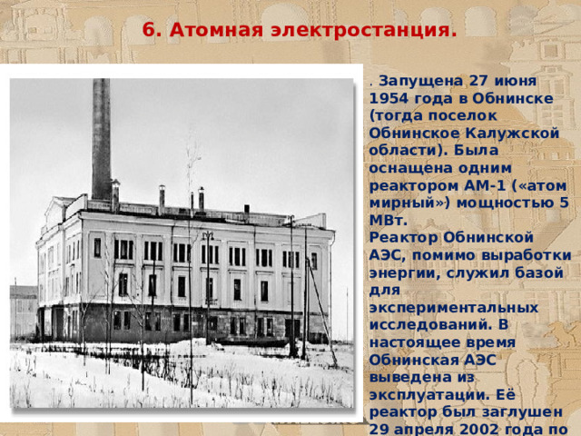 6. Атомная электростанция. . Запущена 27 июня 1954 года в Обнинске (тогда поселок Обнинское Калужской области). Была оснащена одним реактором АМ-1 («атом мирный») мощностью 5 МВт.  Реактор Обнинской АЭС, помимо выработки энергии, служил базой для экспериментальных исследований. В настоящее время Обнинская АЭС выведена из эксплуатации. Её реактор был заглушен 29 апреля 2002 года по экономическим причинам 