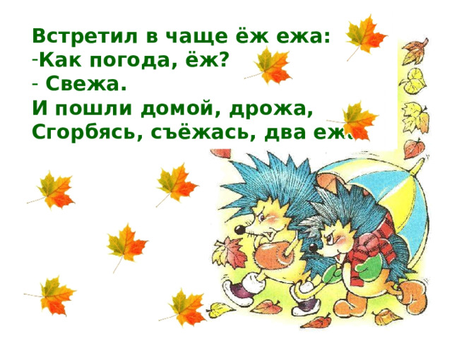 Встретил в чаще ёж ежа: Как погода, ёж?  Свежа. И пошли домой, дрожа, Сгорбясь, съёжась, два ежа.  