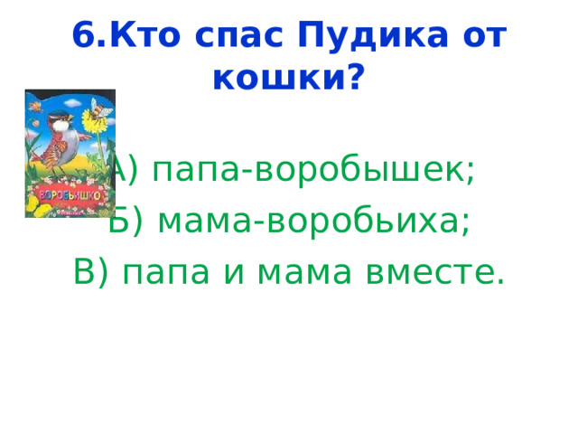 6.Кто спас Пудика от кошки? А) папа-воробышек; Б) мама-воробьиха; В) папа и мама вместе. 