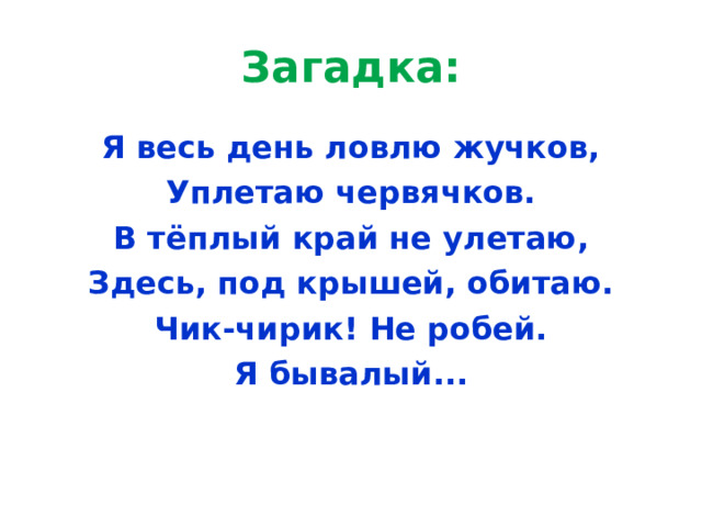 Загадка: Я весь день ловлю жучков, Уплетаю червячков. В тёплый край не улетаю, Здесь, под крышей, обитаю. Чик-чирик! Не робей. Я бывалый... 