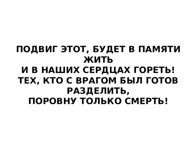 Подвиг этот, будет в памяти жить  и в наших сердцах гореть!  Тех, кто с врагом был готов разделить,  поровну только смерть!   