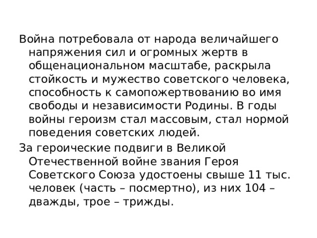 Война потребовала от народа величайшего напряжения сил и огромных жертв в общенациональном масштабе, раскрыла стойкость и мужество советского человека, способность к самопожертвованию во имя свободы и независимости Родины. В годы войны героизм стал массовым, стал нормой поведения советских людей. За героические подвиги в Великой Отечественной войне звания Героя Советского Союза удостоены свыше 11 тыс. человек (часть – посмертно), из них 104 – дважды, трое – трижды. 