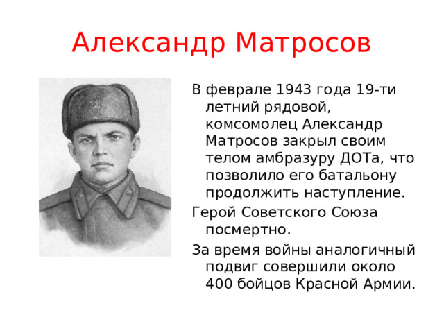 Александр Матросов В феврале 1943 года 19-ти летний рядовой, комсомолец Александр Матросов закрыл своим телом амбразуру ДОТа, что позволило его батальону продолжить наступление. Герой Советского Союза посмертно. За время войны аналогичный подвиг совершили около 400 бойцов Красной Армии. 