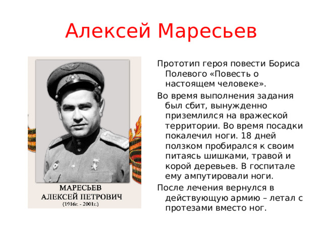 Алексей Маресьев Прототип героя повести Бориса Полевого «Повесть о настоящем человеке». Во время выполнения задания был сбит, вынужденно приземлился на вражеской территории. Во время посадки покалечил ноги. 18 дней ползком пробирался к своим питаясь шишками, травой и корой деревьев. В госпитале ему ампутировали ноги. После лечения вернулся в действующую армию – летал с протезами вместо ног. 