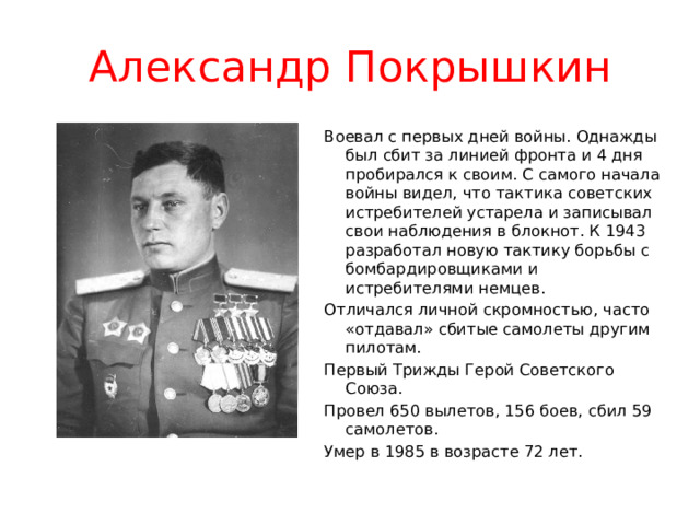 Александр Покрышкин Воевал с первых дней войны. Однажды был сбит за линией фронта и 4 дня пробирался к своим. С самого начала войны видел, что тактика советских истребителей устарела и записывал свои наблюдения в блокнот. К 1943 разработал новую тактику борьбы с бомбардировщиками и истребителями немцев. Отличался личной скромностью, часто «отдавал» сбитые самолеты другим пилотам. Первый Трижды Герой Советского Союза. Провел 650 вылетов, 156 боев, сбил 59 самолетов. Умер в 1985 в возрасте 72 лет. 