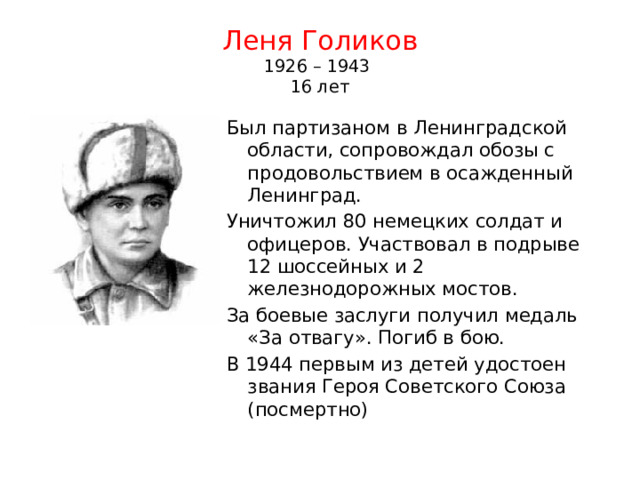 Леня Голиков  1926 – 1943  16 лет Был партизаном в Ленинградской области, сопровождал обозы с продовольствием в осажденный Ленинград. Уничтожил 80 немецких солдат и офицеров. Участвовал в подрыве 12 шоссейных и 2 железнодорожных мостов. За боевые заслуги получил медаль «За отвагу». Погиб в бою. В 1944 первым из детей удостоен звания Героя Советского Союза (посмертно) 