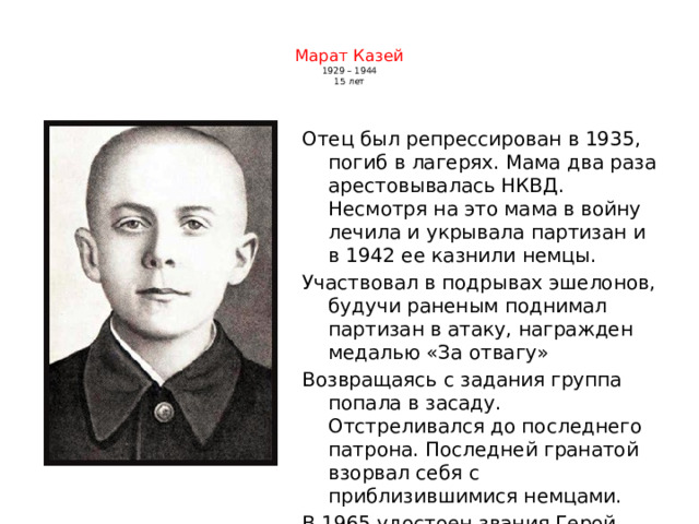  Марат Казей  1929 – 1944  15 лет    Отец был репрессирован в 1935, погиб в лагерях. Мама два раза арестовывалась НКВД. Несмотря на это мама в войну лечила и укрывала партизан и в 1942 ее казнили немцы. Участвовал в подрывах эшелонов, будучи раненым поднимал партизан в атаку, награжден медалью «За отвагу» Возвращаясь с задания группа попала в засаду. Отстреливался до последнего патрона. Последней гранатой взорвал себя с приблизившимися немцами. В 1965 удостоен звания Герой Советского союза (посмертно) 