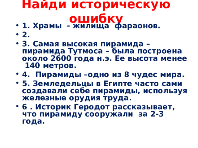 Найди историческую ошибку 1. Храмы - жилища фараонов. 2. 3. Самая высокая пирамида – пирамида Тутмоса – была построена около 2600 года н.э. Ее высота менее 140 метров. 4. Пирамиды –одно из 8 чудес мира. 5. Земледельцы в Египте часто сами создавали себе пирамиды, используя железные орудия труда. 6 . Историк Геродот рассказывает, что пирамиду сооружали за 2-3 года. 