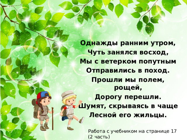 Однажды ранним утром, Чуть занялся восход, Мы с ветерком попутным Отправились в поход. Прошли мы полем, рощей, Дорогу перешли. Шумят, скрываясь в чаще Лесной его жильцы. Работа с учебником на странице 17 (2 часть) 