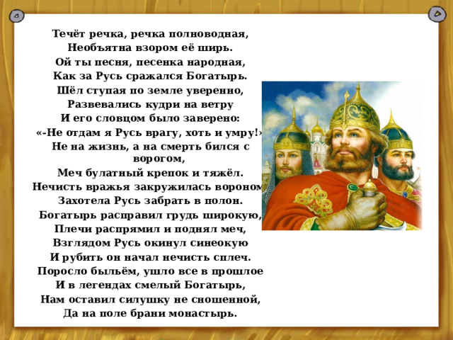 Течёт речка, речка полноводная, Необъятна взором её ширь. Ой ты песня, песенка народная, Как за Русь сражался Богатырь. Шёл ступая по земле уверенно, Развевались кудри на ветру И его словцом было заверено: «-Не отдам я Русь врагу, хоть и умру!» Не на жизнь, а на смерть бился с ворогом, Меч булатный крепок и тяжёл. Нечисть вражья закружилась вороном, Захотела Русь забрать в полон. Богатырь расправил грудь широкую, Плечи распрямил и поднял меч, Взглядом Русь окинул синеокую И рубить он начал нечисть сплеч. Поросло быльём, ушло все в прошлое И в легендах смелый Богатырь, Нам оставил силушку не сношенной, Да на поле брани монастырь.  