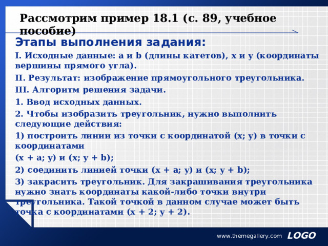 Рассмотрим пример 18.1 (с. 89, учебное пособие) Этапы выполнения задания: I. Исходные данные: a и b (длины катетов), x и y (координаты вершины прямого угла). II. Результат: изображение прямоугольного треугольника. III. Алгоритм решения задачи. 1. Ввод исходных данных. 2. Чтобы изобразить треугольник, нужно выполнить следующие действия: 1) построить линии из точки с координатой (x; y) в точки с координатами (x + a; y) и (x; y + b); 2) соединить линией точки (x + a; y) и (x; y + b); 3) закрасить треугольник. Для закрашивания треугольника нужно знать координаты какой-либо точки внутри треугольника. Такой точкой в данном случае может быть точка с координатами (x + 2; y + 2). www.themegallery.com