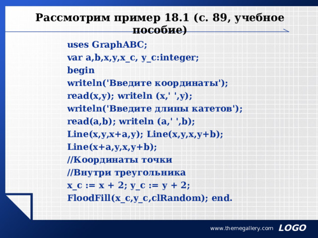 Рассмотрим пример 18.1 (с. 89, учебное пособие) uses GraphABC; var a,b,x,y,x_c, y_c:integer; begin writeln('Введите координаты'); read(x,y); writeln (x,' ',y); writeln('Введите длины катетов'); read(a,b); writeln (a,' ',b); Line(x,y,x+a,y); Line(x,y,x,y+b); Line(x+a,y,x,y+b); //Координаты точки //Внутри треугольника x_c := x + 2; y_c := y + 2; FloodFill(x_c,y_c,clRandom); end. www.themegallery.com