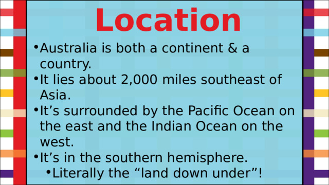 Location Australia is both a continent & a country. It lies about 2,000 miles southeast of Asia. It’s surrounded by the Pacific Ocean on the east and the Indian Ocean on the west. It’s in the southern hemisphere. Literally the “land down under”! Literally the “land down under”! 