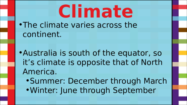 Climate The climate varies across the continent. Australia is south of the equator, so it’s climate is opposite that of North America. Summer: December through March Winter: June through September Summer: December through March Winter: June through September 