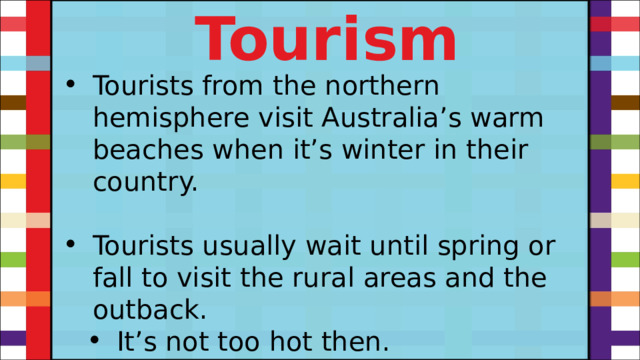 Tourism Tourists from the northern hemisphere visit Australia’s warm beaches when it’s winter in their country. Tourists usually wait until spring or fall to visit the rural areas and the outback. It’s not too hot then. It’s not too hot then. 