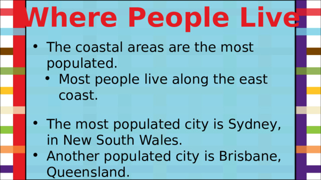 Where People Live The coastal areas are the most populated. Most people live along the east coast. Most people live along the east coast. The most populated city is Sydney, in New South Wales. Another populated city is Brisbane, Queensland. 