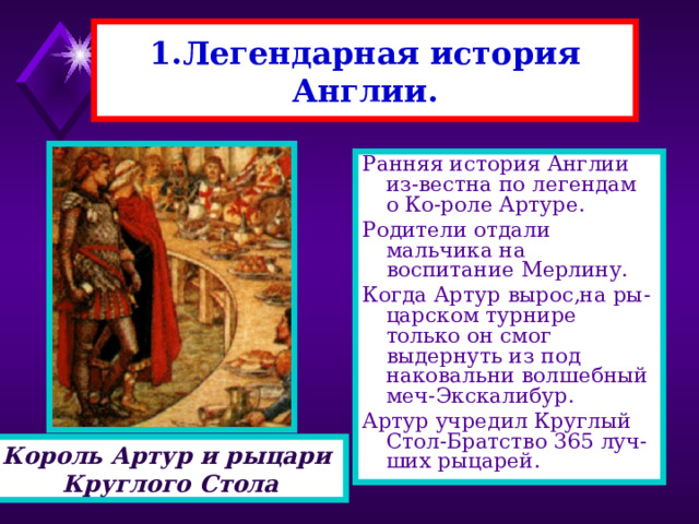 1.Легендарная история Англии. Ранняя история Англии из-вестна по легендам о Ко-роле Артуре. Родители отдали мальчика на воспитание Мерлину. Когда Артур вырос,на ры-царском турнире только он смог выдернуть из под наковальни волшебный меч-Экскалибур. Артур учредил Круглый Стол-Братство 365 луч-ших рыцарей. Король Артур и рыцари Круглого Стола 