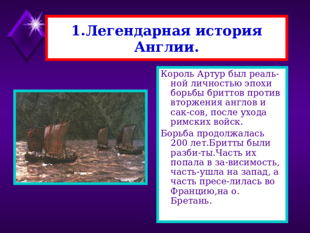 1.Легендарная история Англии. Король Артур был реаль-ной личностью эпохи борьбы бриттов против вторжения англов и сак-сов, после ухода римских войск. Борьба продолжалась 200 лет.Бритты были разби-ты.Часть их попала в за-висимость, часть-ушла на запад, а часть пресе-лилась во Францию,на о. Бретань. 