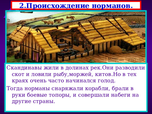 2.Происхождение норманов. Скандинавы жили в долинах рек.Они разводили скот и ловили рыбу,моржей, китов.Но в тех краях очень часто начинался голод. Тогда норманы снаряжали корабли, брали в руки боевые топоры, и совершали набеги на другие страны. В 793 г на северо-востоке страны появились новые завоеватели-норманы.Их набеги на Европу про-должались почти три века. Это были германские племена-выходцы из Скандина-вии-норвежцы, датчане, шведы. Начать войну их заставила суровая природа . 