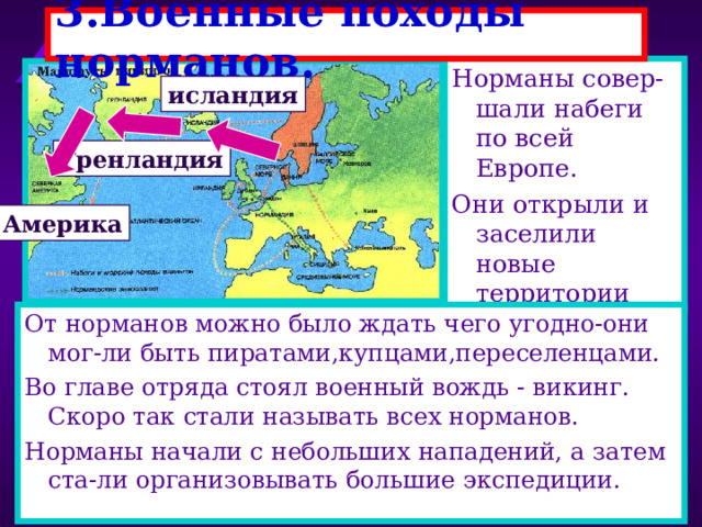 3.Военные походы норманов. Норманы совер-шали набеги по всей Европе. Они открыли и заселили новые территории исландия Гренландия Америка От норманов можно было ждать чего угодно-они мог-ли быть пиратами,купцами,переселенцами. Во главе отряда стоял военный вождь - викинг. Скоро так стали называть всех норманов. Норманы начали с небольших нападений, а затем ста-ли организовывать большие экспедиции. 