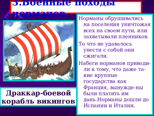 3.Военные походы норманов. Норманы обрушивались на поселения уничтожая всех на своем пути, или захватывали пленников. То что не удавалось унести с собой они сжигали. Набеги норманов приводи-ли к тому, что даже та-кие крупные государства как Франция, вынужде-ны были платить им дань.Норманы дошли до Испании и Италии. Корабли норманов были приспособлены для дале-ких походов.Драккары - напоминали большие лодки вмещавшие сотни человек. Корабль украшался голо-вой дракона и яркими раз ноцветными парусами. Благодаря своей форме драккар хорошо держал-ся на воде даже во время шторма. Драккар-боевой корабль викингов 