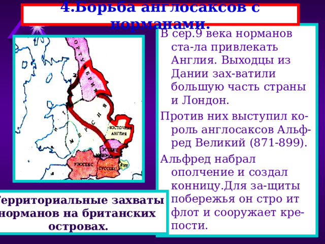 4.Борьба англосаксов с норманами. В сер.9 века норманов ста-ла привлекать Англия. Выходцы из Дании зах-ватили большую часть страны и Лондон. Против них выступил ко-роль англосаксов Альф-ред Великий (871-899). Альфред набрал ополчение и создал конницу.Для за-щиты побережья он стро ит флот и сооружает кре-пости. Территориальные захваты норманов на британских островах. 