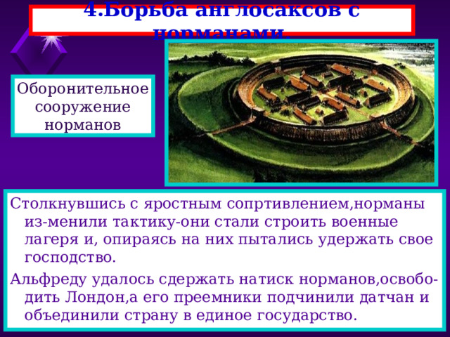 4.Борьба англосаксов с норманами. Оборонительное сооружение норманов Столкнувшись с яростным сопртивлением,норманы из-менили тактику-они стали строить военные лагеря и, опираясь на них пытались удержать свое господство. Альфреду удалось сдержать натиск норманов,освобо-дить Лондон,а его преемники подчинили датчан и объединили страну в единое государство. 