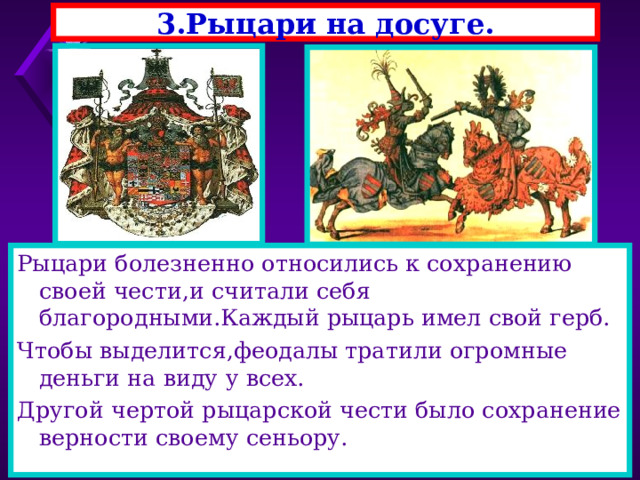 3.Рыцари на досуге. Рыцари болезненно относились к сохранению своей чести,и считали себя благородными.Каждый рыцарь имел свой герб. Чтобы выделится,феодалы тратили огромные деньги на виду у всех. Другой чертой рыцарской чести было сохранение верности своему сеньору. 