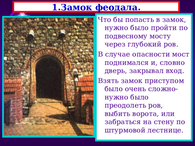 1.Замок феодала. Что бы попасть в замок, нужно было пройти по подвесному мосту через глубокий ров. В случае опасности мост поднимался и, словно дверь, закрывал вход. Взять замок приступом было очень сложно-нужно было преодолеть ров, выбить ворота, или забраться на стену по штурмовой лестнице. 