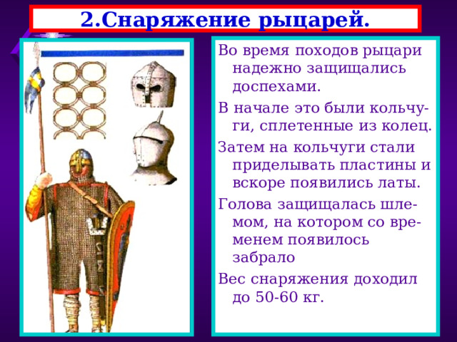 2.Снаряжение рыцарей. Во время походов рыцари надежно защищались доспехами. В начале это были кольчу-ги, сплетенные из колец. Затем на кольчуги стали приделывать пластины и вскоре появились латы. Голова защищалась шле-мом, на котором со вре-менем появилось забрало Вес снаряжения доходил до 50-60 кг. 