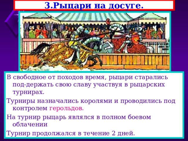 3.Рыцари на досуге. В свободное от походов время, рыцари старались под-держать свою славу участвуя в рыцарских турнирах. Турниры назначались королями и проводились под контролем герольдов. На турнир рыцарь являлся в полном боевом облачении Турнир продолжался в течение 2 дней. 