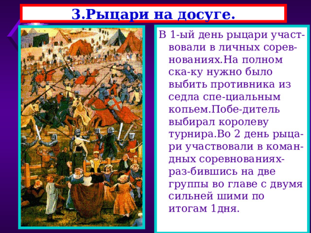 3.Рыцари на досуге. В 1-ый день рыцари участ-вовали в личных сорев-нованиях.На полном ска-ку нужно было выбить противника из седла спе-циальным копьем.Побе-дитель выбирал королеву турнира.Во 2 день рыца- ри участвовали в коман-дных соревнованиях-раз-бившись на две группы во главе с двумя сильней шими по итогам 1дня. 