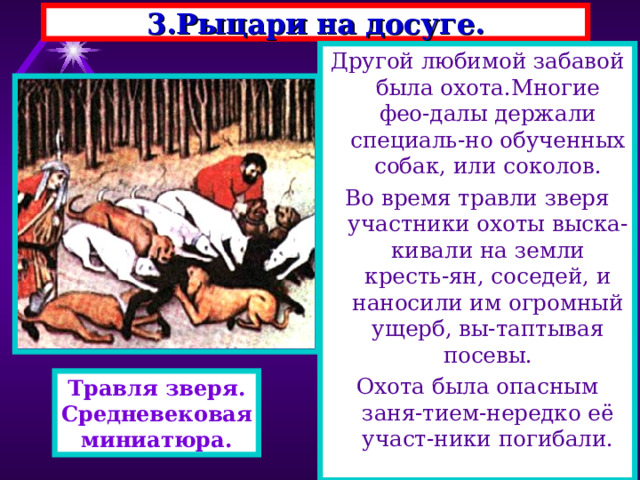 3.Рыцари на досуге. Другой любимой забавой была охота.Многие фео-далы держали специаль-но обученных собак, или соколов. Во время травли зверя участники охоты выска-кивали на земли кресть-ян, соседей, и наносили им огромный ущерб, вы-таптывая посевы. Охота была опасным заня-тием-нередко её участ-ники погибали. Травля зверя. Средневековая миниатюра. 