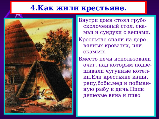 4.Как жили крестьяне. Крестьяне жили в деревнях из 10-15 дворов. Двор состоял из дома, са-рая , хлева, амбара и др. построек. Дома строили из бревен, крыли соломой. Дома то-пили по-черному. Окна были без стекол, их заве-шивали тряпками, или натягивали бычий пу-зырь. Внутри дома стоял грубо сколоченный стол, ска-мьи и сундуки с вещами. Крестьяне спали на дере-вянных кроватях, или скамьях. Вместо печи использовали очаг, над которым подве-шивали чугунные котел-ки.Ели крестьяне каши, репу,бобы,мед и пойман-ную рыбу и дичь.Пили дешевые вина и пиво 