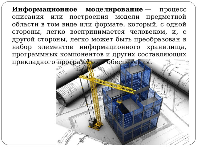 Информационное моделирование  — процесс описания или построения модели предметной области в том виде или формате, который, с одной стороны, легко воспринимается человеком, и, с другой стороны, легко может быть преобразован в набор элементов информационного хранилища, программных компонентов и других составляющих прикладного программного обеспечения. 