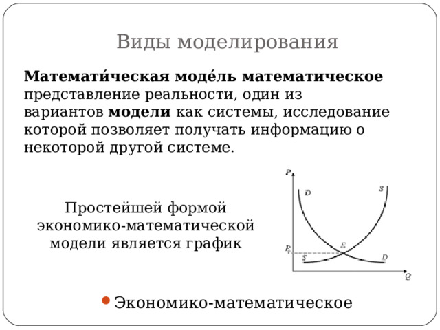 Виды моделирования Математи́ческая моде́ль   математическое   представление реальности, один из вариантов  модели  как системы, исследование которой позволяет получать информацию о некоторой другой системе. Простейшей формой экономико-математической модели является график Экономико-математическое 