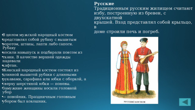 Русские  Традиционным русским жилищем считают  избу, построенную из бревен, с двухскатной  крышей. Вход представлял собой крыльцо, в  доме строили печь и погреб.   В целом мужской народный костюм представлял собой рубаху с вышитым воротом, штаны, лапти либо сапоги. Рубаху носили навыпуск и подбирали поясом из ткани. В качестве верхней одежды надевали кафтан. Женский народный костюм состоял из длинной вышитой рубахи с длинными рукавами, сарафана или юбки с оборкой, а сверху шерстяной юбки — поневы. Замужние женщины носили головной убор — повойник. Праздничным головным убором был кокошник. 