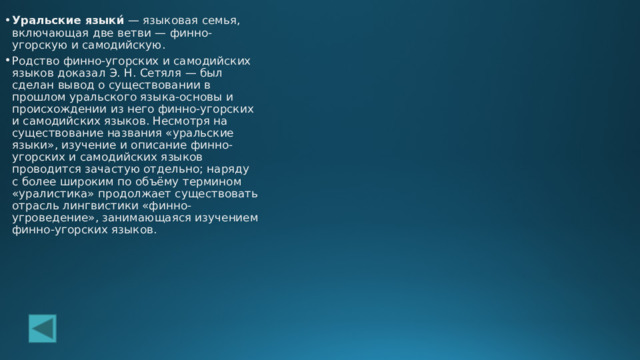 Уральские языки́  — языковая семья, включающая две ветви — финно-угорскую и самодийскую. Родство финно-угорских и самодийских языков доказал Э. Н. Сетяля — был сделан вывод о существовании в прошлом уральского языка-основы и происхождении из него финно-угорских и самодийских языков. Несмотря на существование названия «уральские языки», изучение и описание финно-угорских и самодийских языков проводится зачастую отдельно; наряду с более широким по объёму термином «уралистика» продолжает существовать отрасль лингвистики «финно-угроведение», занимающаяся изучением финно-угорских языков. 