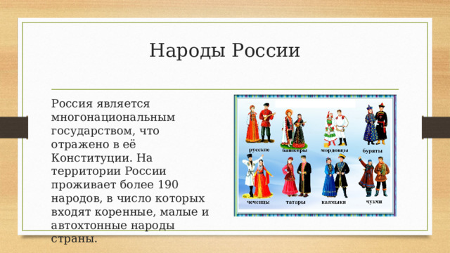 Народы России   Россия является многонациональным государством, что отражено в её Конституции. На территории России проживает более 190 народов, в число которых входят коренные, малые и автохтонные народы страны. 